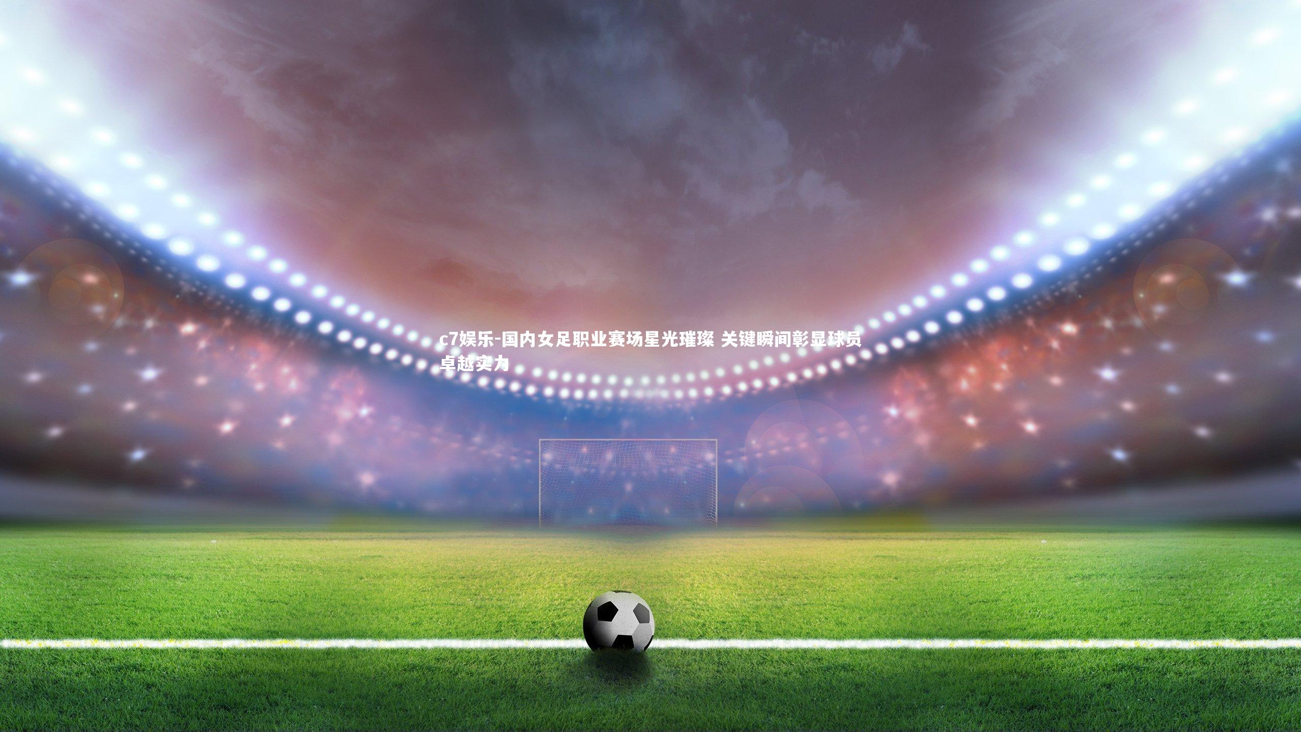 c7娱乐-国内女足职业赛场星光璀璨 关键瞬间彰显球员卓越实力